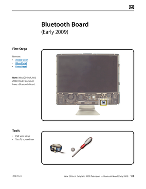 Page 120iMac (20-inch, Early/Mid 2009) Take Apart — Bluetooth Board (Early 2009) 120 2010-11-24
First Steps
Remove:
• Access Door
•  Glass Panel
•  Front Bezel
Note: iMac (20-inch, Mid 
2009) model does not 
have a Bluetooth Board.
Tools
•  ESD wrist strap
•  Torx T6 screwdriver
Bluetooth Board 
(Early 2009)  