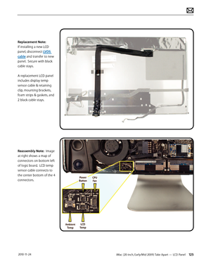 Page 125iMac (20-inch, Early/Mid 2009) Take Apart — LCD Panel 125 2010-11-24
Replacement Note: 
If installing a new LCD 
panel, disconnect LVDS 
cable and transfer to new 
panel.  Secure with black 
cable stays. 
 
A replacement LCD panel 
includes display temp 
sensor cable & retaining 
clip, mounting brackets, 
foam strips & gaskets, and 
2 black cable stays.
Reassembly Note:  Image 
at right shows a map of 
connectors on bottom left 
of logic board.  LCD temp 
sensor cable connects to 
the center bottom of...