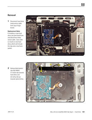 Page 129iMac (20-inch, Early/Mid 2009) Take Apart — Hard Drive 129 2010-11-24
Removal
1 
Disconnect hard drive 
temp sensor cable 
from top of logic 
board. 
Replacement Note:  
If installing a new hard 
drive, also peel back foam 
and disconnect temp 
sensor cable.  Save cable 
to install on new hard 
drive, which will include 
the clip and a new foam 
gasket.
2 Release black plastic 
clip (922-8854):  
(1) rotate clip towards 
hard drive; and 
(2) swing clip up 
towards optical drive.  