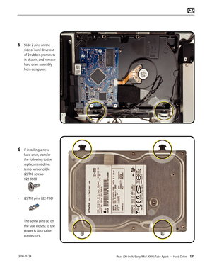 Page 131iMac (20-inch, Early/Mid 2009) Take Apart — Hard Drive 131 2010-11-24
5 Slide 2 pins on the 
side of hard drive out 
of 2 rubber grommets 
in chassis, and remove 
hard drive assembly 
from computer.
6 If installing a new 
hard drive, transfer 
the following to the 
replacement drive:
•  temp sensor cable
•  (2) T10 screws  
922-8580
•  (2) T10 pins 922-7001
The screw pins go on 
the side closest to the 
power & data cable 
connectors.  