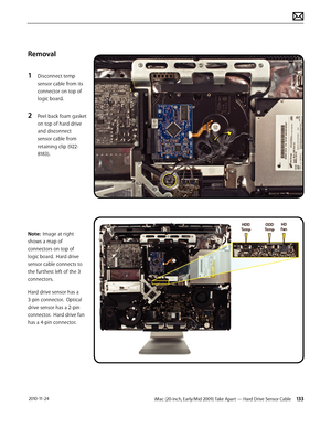 Page 133iMac (20-inch, Early/Mid 2009) Take Apart — Hard Drive Sensor Cable 133 2010-11-24
Removal
1 
Disconnect temp 
sensor cable from its 
connector on top of 
logic board.
2 Peel back foam gasket 
on top of hard drive 
and disconnect 
sensor cable from 
retaining clip (922-
8183).
Note:  Image at right 
shows a map of 
connectors on top of 
logic board.  Hard drive 
sensor cable connects to 
the furthest left of the 3 
connectors.
Hard drive sensor has a 
3-pin connector.  Optical 
drive sensor has a 2-pin...