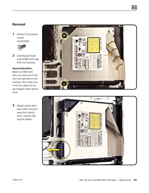 Page 135iMac (20-inch, Early/Mid 2009) Take Apart — Optical Drive 135 2010-11-24
Removal
1 
Remove T10 machine 
screws: 
(2) 922-6842 
2 Carefully peel back 
strip of EMI mesh tape 
from rear housing.
Reassembly Notes:  
Make sure EMI mesh 
does not cover any of the 
slot-load opening on rear 
housing.  Also, make sure 
4 inverter cables do not 
get trapped under optical 
drive.
3 Wiggle optical drive 
data cable connector 
away from optical 
drive.  A black stick 
may be helpful.  