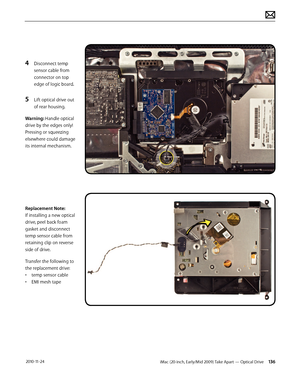 Page 136iMac (20-inch, Early/Mid 2009) Take Apart — Optical Drive 136 2010-11-24
4 Disconnect temp 
sensor cable from 
connector on top 
edge of logic board.
5 Lift optical drive out 
of rear housing.
Warning: Handle optical 
drive by the edges only!  
Pressing or squeezing 
elsewhere could damage 
its internal mechanism.
Replacement Note:  
If installing a new optical 
drive, peel back foam 
gasket and disconnect 
temp sensor cable from 
retaining clip on reverse 
side of drive.  
Transfer the following to 
the...