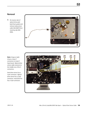 Page 138iMac (20-inch, Early/Mid 2009) Take Apart — Optical Drive Sensor Cable 138 2010-11-24
Removal
1 
On reverse side of 
optical drive, peel 
back foam gasket and 
remove temp sensor 
cable (922-8827) from 
retaining clip (922-
8183).
Note:  Image at right 
shows a map of 
connectors on top of 
logic board.  Optical drive 
sensor cable connects to 
the middle one of the 3 
connectors.
Hard drive sensor has a 
3-pin connector.  Optical 
drive sensor has a 2-pin 
connector.  Hard drive fan 
has a 4-pin...