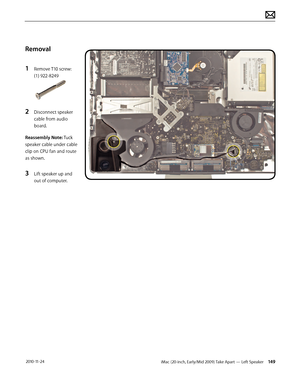 Page 149iMac (20-inch, Early/Mid 2009) Take Apart — Left Speaker 149 2010-11-24
Removal
1 
Remove T10 screw: 
(1) 922-8249
2 Disconnect speaker 
cable from audio 
board.
Reassembly Note: Tuck 
speaker cable under cable 
clip on CPU fan and route 
as shown.
3 Lift speaker up and 
out of computer.  