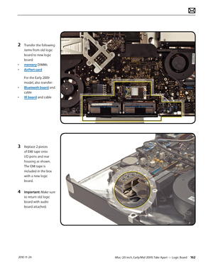 Page 162iMac (20-inch, Early/Mid 2009) Take Apart — Logic Board 162 2010-11-24
2 Transfer the following 
items from old logic 
board to new logic 
board:
•  memory DIMMs
•  AirPort card
For the Early 2009 
model, also transfer:
•  Bluetooth board and 
cable
•  IR board and cable
3 Replace 2 pieces 
of EMI tape onto 
I/O ports and rear 
housing as shown.  
The EMI tape is 
included in the box 
with a new logic 
board.
4 Important: Make sure 
to return old logic 
board with audio 
board attached.  