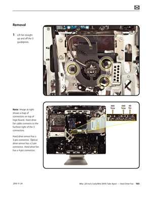 Page 165iMac (20-inch, Early/Mid 2009) Take Apart — Hard Drive Fan 165 2010-11-24
Removal
1 
Lift fan straight 
up and off the 3 
guideposts.
Note:  Image at right 
shows a map of 
connectors on top of 
logic board.  Hard drive 
fan cable connects to the 
furthest right of the 3 
connectors.
Hard drive sensor has a 
3-pin connector.  Optical 
drive sensor has a 2-pin 
connector.  Hard drive fan 
has a 4-pin connector.  