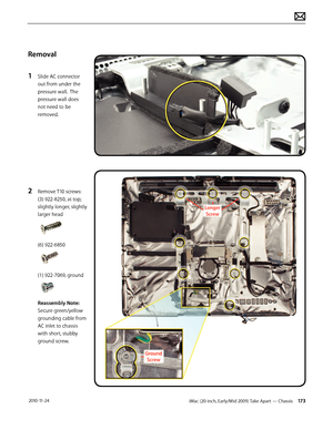 Page 173iMac (20-inch, Early/Mid 2009) Take Apart — Chassis 173 2010-11-24
Removal
1 
Slide AC connector 
out from under the 
pressure wall.  The 
pressure wall does 
not need to be 
removed.
2 Remove T10 screws: 
(3) 922-8250, at top; 
slightly longer, slightly 
larger head 
(6) 922-6850 
(1) 922-7069, ground
Reassembly Note:  
Secure green/yellow 
grounding cable from 
AC inlet to chassis 
with short, stubby 
ground screw.  