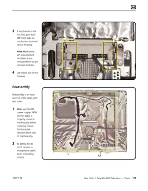 Page 174iMac (20-inch, Early/Mid 2009) Take Apart — Chassis 174 2010-11-24
3 If mechanism is still 
installed, peel back 
EMI mesh tape on 
mechanism attached 
to rear housing. 
 
Note: Mechanism 
can stay attached 
to chassis if you 
removed them to get 
to lower modules.
4 Lift chassis out of rear 
housing.
Reassembly
Reassembly is an exact 
reversal of the steps, with 
two notes:
1 Make sure the DC 
power supply/ SATA/ 
inverter cable is 
properly routed in 
rear housing before 
replacing chassis.  
Position...