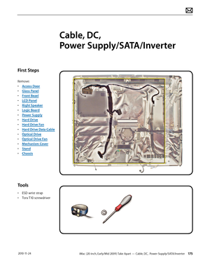 Page 175iMac (20-inch, Early/Mid 2009) Take Apart — Cable, DC,  Power Supply/SATA/Inverter 175 2010-11-24
First Steps
Remove:
• Access Door
•  Glass Panel
•  Front Bezel
•  LCD Panel
•  Right Speaker
•  Logic Board
•  Power Supply
•  Hard Drive
•  Hard Drive Fan
•  Hard Drive Data Cable
•  Optical Drive
•  Optical Drive Fan
•  Mechanism Cover
•  Stand
•  Chassis
Tools
• ESD wrist strap
•  Torx T10 screwdriver
Cable, DC,  
Power Supply/SATA/Inverter  