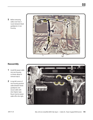 Page 178iMac (20-inch, Early/Mid 2009) Take Apart — Cable, DC,  Power Supply/SATA/Inverter 178 2010-11-24
5 Before removing 
cable, note how it 
routes between black 
guideposts in rear 
housing.
Reassembly
1 
Install DC power cable 
into rear housing 
as shown above in 
removal step 5.
2 In top left corner of 
rear housing, position 
cable between black 
guideposts and 
secure cable with 
clear Kapton tape.  
Route inverter power 
cable off to the right.  