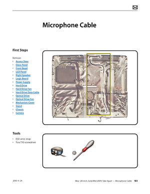 Page 183iMac (20-inch, Early/Mid 2009) Take Apart — Microphone Cable 183 2010-11-24
First Steps
Remove:
• Access Door
•  Glass Panel
•  Front Bezel
•  LCD Panel
•  Right Speaker
•  Logic Board
•  Power Supply
•  Hard Drive
•  Hard Drive Fan
•  Hard Drive Data Cable
•  Optical Drive
•  Optical Drive Fan
•  Mechanism Cover
•  Stand
•  Chassis
•  Camera
Tools
• ESD wrist strap
•  Torx T10 screwdriver
Microphone Cable  