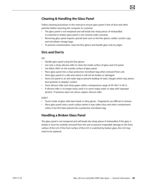 Page 92iMac (20-inch, Early/Mid 2009) Take Apart — General Information 92 2010-11-24
Cleaning & Handling the Glass Panel
Follow cleaning procedures in this manual to ensure glass panel is free of dust and other 
particles before returning the computer to customer.
• The glass panel is not tempered and will break into sharp pieces of mishandled.   
A scratched or broken glass panel is not covered under warranty.
•  Removing glass panel requires special tools such as lint-free gloves, rubber suction cups, 
and...