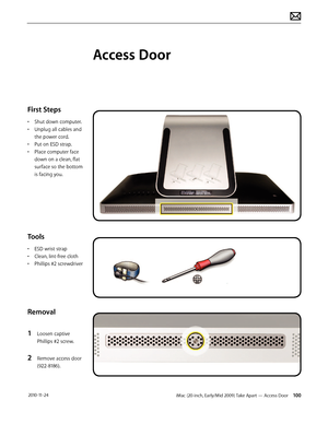 Page 100iMac (20-inch, Early/Mid 2009) Take Apart — Access Door 100 2010-11-24
First Steps
• Shut down computer.
•  Unplug all cables and 
the power cord.
•  Put on ESD strap.
•  Place computer face 
down on a clean, flat 
surface so the bottom 
is facing you.
Tools
• ESD wrist strap
•  Clean, lint-free cloth
•  Phillips #2 screwdriver
Removal
1 
Loosen captive 
Phillips #2 screw.
2 Remove access door 
(922-8186).
Access Door  