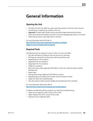 Page 102iMac (21.5-inch, Late 2009) Take Apart — General Information 102 2010-11-18
General Information
Opening the Unit
• The iMac (21.5-inch, Late 2009) has a glass panel that attaches to the front, which must be 
removed prior to replacing any module on the unit.
•  Important: The glass panel should only be removed by Apple-authorized technicians.  
Follow all cleaning and handling instructions to prevent damaging glass panel or LCD panel.
•  Follow ESD precautions when glass panel is removed.
For more...