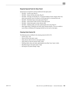 Page 103iMac (21.5-inch, Late 2009) Take Apart — General Information 103 2010-11-18
Required Special Tools for Glass Panel
Special tools are required to remove, handle and clean glass panel.
• 922-8252 – Suction cups, Pkg of 2
•  922-8253 – Gloves, lint-free, anti-static, Pkg of 2
•  922-8258 – ESD bags, 24”x20”, Pkg of 5.  To prevent buildup of static charges which may 
attract dust particles, store LCD panel in an ESD bag when it is removed from unit.
•  922-8259 – Microfoam bag to store glass panel, Pkg of 5...
