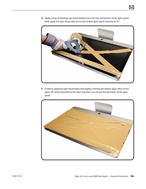 Page 106iMac (21.5-inch, Late 2009) Take Apart — General Information 106 2010-11-18
4. Apply a strip of packing tape horizontally across the top and bottom of the glass panel. 
Next, apply the tape diagonally, across the broken glass panel, forming an “X.”
5.   Continue applying tape horizontally, thoroughly covering the broken glass. Most of the 
glass will still be attached to the steel ring that runs around the perimeter of the glass 
panel.  