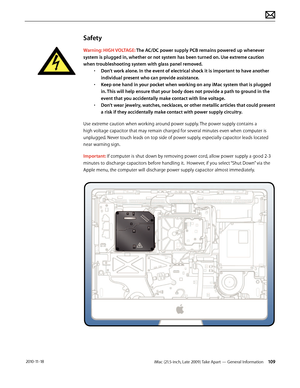 Page 109iMac (21.5-inch, Late 2009) Take Apart — General Information 109 2010-11-18
Safety
Warning: HIGH VOLTAGE: The AC/DC power supply PCB remains powered up whenever 
system is plugged in, whether or not system has been turned on. Use extreme caution 
when troubleshooting system with glass panel removed.  • Don’t work alone. In the event of electrical shock it is important to have another 
individual present who can provide assistance. 
•  Keep one hand in your pocket when working on any iMac system that is...