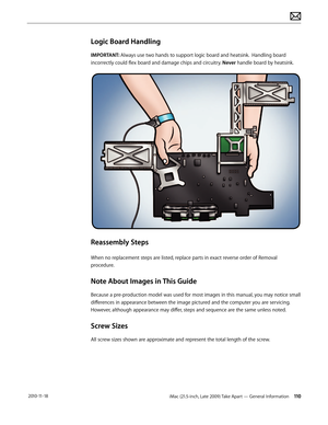 Page 110iMac (21.5-inch, Late 2009) Take Apart — General Information 110 2010-11-18
Logic Board Handling
IMPORTANT: Always use two hands to support logic board and heatsink.  Handling board 
incorrectly could flex board and damage chips and circuitry. Never handle board by heatsink.
Reassembly Steps
When no replacement steps are listed, replace parts in exact reverse order of Removal 
procedure. 
Note About Images in This Guide
Because a pre-production model was used for most images in this manual, you may...