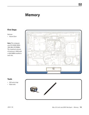 Page 113iMac (21.5-inch, Late 2009) Take Apart — Memory 113 2010-11-18
First Steps
Remove:
• Access Door
Note: This computer 
uses PC3-8500, DDR3, 
1066 MHz SO-DIMMs. 
The maximum amount 
of memory is 16GB, with 
a 4GB DIMM installed in 
each slot.
Tools
•  ESD wrist strap
•  Black stick
Memory  