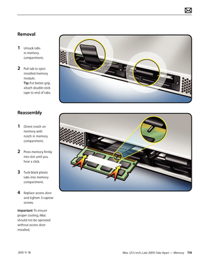 Page 114iMac (21.5-inch, Late 2009) Take Apart — Memory 114 2010-11-18
Removal
1 
Untuck tabs 
in memory 
compartment.
2 Pull tab to eject 
installed memory 
module. 
Tip: For better grip, 
attach double-stick 
tape to end of tabs.  
Reassembly
1 
Orient notch on 
memory with 
notch in memory 
compartment.
2 Press memory firmly 
into slot until you 
hear a click.
3 Tuck black plastic 
tabs into memory 
compartment.
4 Replace access door 
and tighten 3 captive 
screws.
Important: To ensure 
proper cooling, iMac...