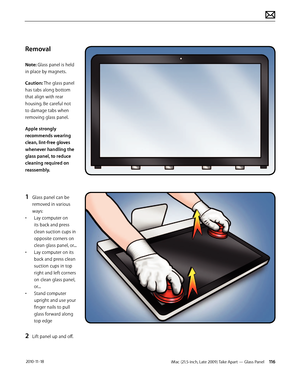 Page 116iMac (21.5-inch, Late 2009) Take Apart — Glass Panel 116 2010-11-18
Removal
Note: Glass panel is held 
in place by magnets.
Caution: The glass panel 
has tabs along bottom 
that align with rear 
housing. Be careful not 
to damage tabs when 
removing glass panel.
Apple strongly 
recommends wearing 
clean, lint-free gloves 
whenever handling the 
glass panel, to reduce 
cleaning required on 
reassembly.
1 Glass panel can be 
removed in various 
ways:
•  Lay computer on 
its back and press 
clean suction...