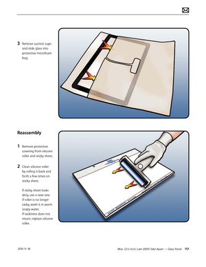 Page 117iMac (21.5-inch, Late 2009) Take Apart — Glass Panel 117 2010-11-18
3 Remove suction cups 
and slide glass into 
protective microfoam 
bag.
Reassembly
1 
Remove protective 
covering from silicone 
roller and sticky sheet.
2 Clean silicone roller 
by rolling it back and 
forth a few times on 
sticky sheet. 
 
If sticky sheet looks 
dirty, use a new one.  
If roller is no longer 
tacky, wash it in warm 
soapy water.   
If tackiness does not 
return, replace silicone 
roller.  