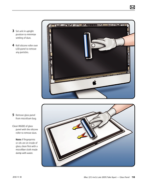 Page 118iMac (21.5-inch, Late 2009) Take Apart — Glass Panel 118 2010-11-18
3 Set unit in upright 
position to minimize 
settling of dust.
4 Roll silicone roller over 
LCD panel to remove 
any particles.
5 Remove glass panel 
from microfoam bag.
Clean INSIDE of glass  panel with the silicone 
roller to remove dust.  
 
Note: If fingerprints 
or oils are on inside of 
glass, clean first with a 
microfiber cloth made 
damp with water.  