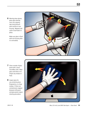 Page 119iMac (21.5-inch, Late 2009) Take Apart — Glass Panel 119 2010-11-18
6 Wearing clean gloves, 
place glass directly 
onto unit, aligning 
tabs along bottom 
with notches in rear 
housing.  Magnets will 
catch it and hold it in 
place. 
 
Make sure glass is flush 
with rear housing after 
it is reinstalled.
7 Clean outside of glass 
panel with a clean 
microfiber cloth.  Wipe 
glass until there is no 
longer any residue or 
haze.
8 Inspect glass for 
any remaining dust, 
fingerprints, or a hazy 
residue....