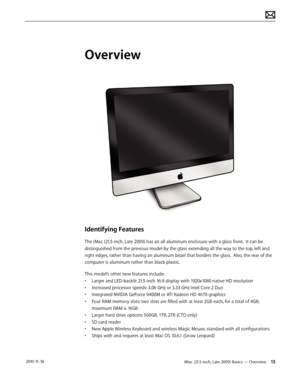 Page 13iMac (21.5-inch, Late 2009) Basics — Overview 13 2010-11-18
Overview
Identifying Features
The iMac (21.5-inch, Late 2009) has an all-aluminum enclosure with a glass front.  It can be 
distinguished from the previous model by the glass extending all the way to the top, left and 
right edges, rather than having an aluminum bezel that borders the glass.  Also, the rear of the 
computer is aluminum rather than black plastic. 
This model’s other new features include:
• Larger and LED-backlit 21.5-inch 16:9...