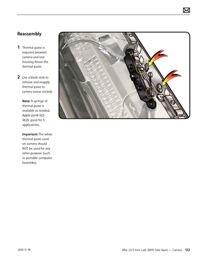 Page 122iMac (21.5-inch, Late 2009) Take Apart — Camera 122 2010-11-18
Reassembly
1 
Thermal paste is 
required between 
camera and rear 
housing. Reuse the 
thermal paste.
2 Use a black stick to 
remove and reapply 
thermal paste to 
camera (areas circled). 
 
Note: A syringe of 
thermal paste is 
available as needed, 
Apple part# 922- 
9625, good for 5 
applications.  
 
Important: The white 
thermal paste used 
on camera should 
NOT be used for any 
other purpose (such 
as portable computer 
heatsinks).  