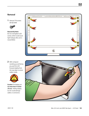 Page 124iMac (21.5-inch, Late 2009) Take Apart — LCD Panel 124 2010-11-18
Removal
1 
Remove T10 screws: 
(8) 922-9246
Reassembly Note:  
Do not overtighten LCD 
screws, which could cause 
light leakage after unit is 
reassembled.
2 With computer  standing up and facing 
you, pull the LCD 
forward slightly from 
the top edge to access 
cables inside.
Caution: Tilt display out 
no more than 4 inches 
(10 cm).  Pulling display 
too far could damage 
cables or connectors.  