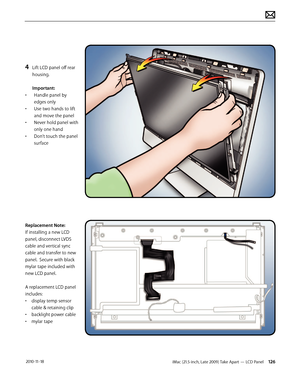 Page 126iMac (21.5-inch, Late 2009) Take Apart — LCD Panel 126 2010-11-18
4 Lift LCD panel off rear 
housing. 
 
Important:
•  Handle panel by 
edges only 
•  Use two hands to lift 
and move the panel 
•  Never hold panel with 
only one hand 
•  Don’t touch the panel 
surface
Replacement Note: 
If installing a new LCD 
panel, disconnect LVDS 
cable and vertical sync 
cable and transfer to new 
panel.  Secure with black 
mylar tape included with 
new LCD panel.  
 
A replacement LCD panel 
includes:
•  display...