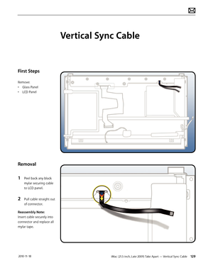 Page 129iMac (21.5-inch, Late 2009) Take Apart — Vertical Sync Cable 129 2010-11-18
First Steps
Remove:
• Glass Panel
•  LCD Panel
Removal
1 
Peel back any black 
mylar securing cable 
to LCD panel.
2 Pull cable straight out 
of connector.
Reassembly Note:
Insert cable securely into 
connector and replace all 
mylar tape.
Vertical Sync Cable  