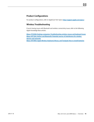 Page 14iMac (21.5-inch, Late 2009) Basics — Overview 14 2010-11-18
Product Configurations
For product configurations, refer to AppleCare Tech Specs: http://support.apple.com/specs/
Wireless Troubleshooting
If you’re having issues with Bluetooth and wireless connectivity issues, refer to the following 
Apple Knowledge Base articles:
kBase #TS3048: Desktop computers: Troubleshooting wireless mouse and keyboard issues 
kBase #HT1365: AirPort and Bluetooth: Potential sources of interference for wireless 
devices...