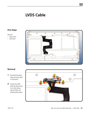 Page 131iMac (21.5-inch, Late 2009) Take Apart — LVDS Cable 131 2010-11-18
First Steps
Remove:
• Glass Panel
•  LCD Panel
Removal
1 
Peel back any black 
mylar securing cable 
to LCD panel.
2 Disconnect LVDS 
cable by (2) pressing 
in on side release 
clips and then (3) 
gently pulling down.
LVDS Cable  