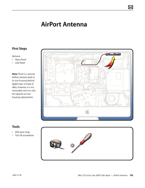 Page 136iMac (21.5-inch, Late 2009) Take Apart — AirPort Antenna 136 2010-11-18
First Steps
Remove:
• Glass Panel
•  LCD Panel
Note: There is a second 
AirPort antenna built-in 
to rear housing behind 
Apple logo on back of 
iMac, however, it is not 
removable and can only 
be repaired via rear 
housing replacement.
Tools
•  ESD wrist strap
•  Torx T8 screwdriver
AirPort Antenna  