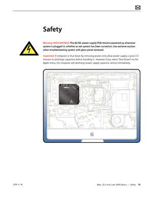 Page 15iMac (21.5-inch, Late 2009) Basics — Safety 15 2010-11-18
Safety
Warning: HIGH VOLTAGE: The AC/DC power supply PCB remains powered up whenever 
system is plugged in, whether or not system has been turned on. Use extreme caution 
when troubleshooting system with glass panel removed. 
Important: If computer is shut down by removing power cord, allow power supply a good 2-3 
minutes to discharge capacitors before handling it.  However, if you select “Shut Down” via the 
Apple menu, the computer will...