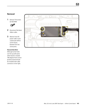 Page 143iMac (21.5-inch, Late 2009) Take Apart — AirPort Carrier Board 143 2010-11-18
Removal
1 
Remove T10 screws: 
(2) 922-6850
2 Disconnect flat black 
ribbon cable.
3 Observe how DC 
power cable routes 
underneath AirPort 
carrier board, 
between the two 
screw posts.
Reassembly Note:  
Although screw holes 
can line up with posts 
when board is rotated 
180 degrees from correct 
position, board should 
be installed with cable 
connector on the right.  