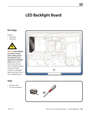 Page 144iMac (21.5-inch, Late 2009) Take Apart — LED Backlight Board 144 2010-11-18
First Steps
Remove:
• Glass Panel
•  LCD Panel
 
Warning: HIGH VOLTAGE: 
Use extreme caution 
when working around 
the capacitors in top 
right corner of backlight 
board, which contain 
high-voltage that may 
remain charged for several 
minutes even when 
computer is unplugged.  
Never touch leads on top 
side of backlight board.
Tools
•  ESD wrist strap
•  Torx T10 screwdriver
LED Backlight Board  