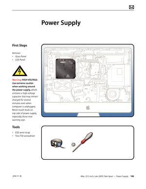 Page 146iMac (21.5-inch, Late 2009) Take Apart — Power Supply 146 2010-11-18
First Steps
Remove:
• Glass Panel
•  LCD Panel
 
Warning: HIGH VOLTAGE: 
Use extreme caution 
when working around 
the power supply, which 
contains a high-voltage 
capacitor that may remain 
charged for several 
minutes even when 
computer is unplugged.  
Never touch leads on 
top side of power supply, 
especially those near 
warning sign.
Tools
•  ESD wrist strap
•  Torx T10 screwdriver
Power Supply  