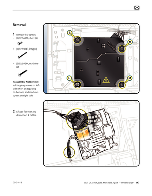 Page 147iMac (21.5-inch, Late 2009) Take Apart — Power Supply 147 2010-11-18
Removal
1 
Remove T10 screws:
•  (1) 922-6850, short (S)
• (1) 922-9243, long (L)
• (2) 922-9244, machine 
(M) 
Reassembly Note: Install 
self-tapping screws on left 
side (short on top, long 
on bottom) and machine 
screws on right side.
2 Lift up, flip over and 
disconnect 2 cables.  