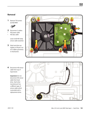 Page 153iMac (21.5-inch, Late 2009) Take Apart — Hard Drive 153 2010-11-18
Removal
1 
Remove T10 screws: 
(2) 922-6850
2 Disconnect 2 cables:
•  HD power cable
•  HD data cable 
 
Leave small HD temp 
sensor cable attached.
3 Slide hard drive up 
slightly to lift pins out 
of 2 rubber grommets 
in mechanism.
4 Disconnect HD sensor 
cable from top of 
logic board.  
 
Important: Do not 
disconnect HD sensor 
cable from hard 
drive.  Each drive 
manufacturer has 
a different type of 
sensor cable, which 
is...