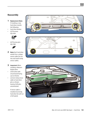 Page 154iMac (21.5-inch, Late 2009) Take Apart — Hard Drive 154 2010-11-18
Reassembly
1 
Replacement Note: 
If installing a new 
hard drive, transfer 
the following:
•  hard drive bracket
•  (2) T8 screws  
922-9136
• (2) T8 screw pins 
922-7001
2 Note: Each hard drive 
vendor has a unique 
sensor cable. Do not 
mix and match temp 
sensor cables.
3 Important: When 
installing a Western 
Digital drive:
•  orient drive with 
circuit board facing 
up (as shown);
•  connect temp sensor 
cable to hard drive 
pins as...