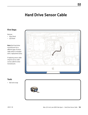 Page 155iMac (21.5-inch, Late 2009) Take Apart — Hard Drive Sensor Cable 155 2010-11-18
First Steps
Remove:
• Glass Panel
•  LCD Panel
Note: Each hard drive 
manufacturer has a 
different type of sensor 
cable, which is included 
with a replacement drive .
 
If replacing sensor cable 
only, be sure to order 
correct cable for drive 
manufacturer.
Tools
•  ESD wrist strap
Hard Drive Sensor Cable  