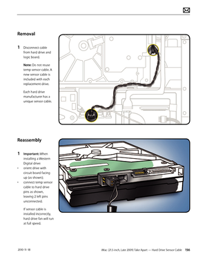 Page 156iMac (21.5-inch, Late 2009) Take Apart — Hard Drive Sensor Cable 156 2010-11-18
Removal
1 
Disconnect cable 
from hard drive and  
logic board.
Note: Do not reuse 
temp sensor cable. A 
new sensor cable is 
included with each 
replacement drive.
Each hard drive 
manufacturer has a 
unique sensor cable.
Reassembly
1 
Important: When 
installing a Western 
Digital drive:
•  orient drive with 
circuit board facing 
up (as shown);
•  connect temp sensor 
cable to hard drive 
pins as shown, 
leaving 2 left...