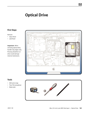 Page 163iMac (21.5-inch, Late 2009) Take Apart — Optical Drive 163 2010-11-18
First Steps
Remove:
• Glass Panel
•  LCD Panel
Important:  When 
servicing optical drive, 
handle it by edges only.  
Pressing elsewhere on 
drive could damage 
internal mechanism.
Tools
•  ESD wrist strap
•  Torx T10 screwdriver
•  Black stick
Optical Drive  