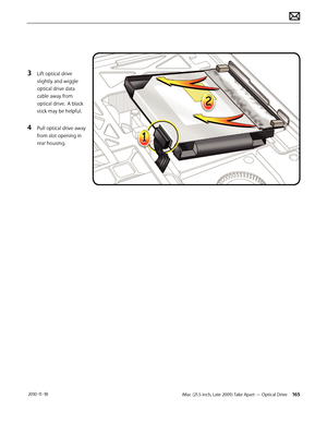 Page 165iMac (21.5-inch, Late 2009) Take Apart — Optical Drive 165 2010-11-18
3 Lift optical drive 
slightly and wiggle 
optical drive data 
cable away from 
optical drive.  A black 
stick may be helpful.
4 Pull optical drive away 
from slot opening in 
rear housing.  