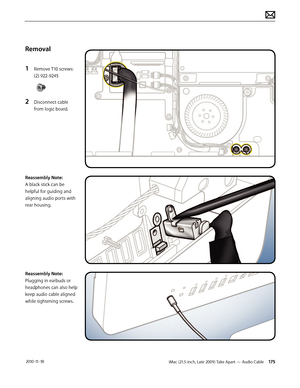 Page 175iMac (21.5-inch, Late 2009) Take Apart — Audio Cable 175 2010-11-18
Removal
1 
Remove T10 screws: 
(2) 922-9245
2 Disconnect cable 
from logic board.
Reassembly Note: 
A black stick can be 
helpful for guiding and 
aligning audio ports with 
rear housing.
Reassembly Note: 
Plugging in earbuds or 
headphones can also help 
keep audio cable aligned 
while tightening screws.  