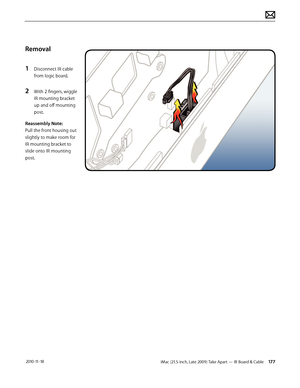 Page 177iMac (21.5-inch, Late 2009) Take Apart — IR Board & Cable 177 2010-11-18
Removal
1 
Disconnect IR cable 
from logic board.
2 With 2 fingers, wiggle 
IR mounting bracket 
up and off mounting 
post.
Reassembly Note:  
Pull the front housing out 
slightly to make room for 
IR mounting bracket to 
slide onto IR mounting 
post.  